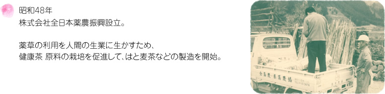 昭和48年 株式会社全日本薬農振興設立。薬草の利用を人間の生業に生かすため、健康茶 原料の栽培を促進して、はとむぎ茶などの製造を開始。