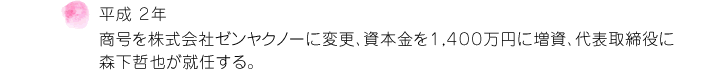 平成 ２年 商号を株式会社ゼンヤクノーに変更、資本金を１，４００万円に増資、代表取締役に森下哲也が就任する。