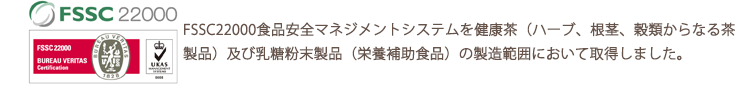 2014年1月にISO22000食品安全マネジメントシステムを健康茶（ハーブ、根茎、穀類からなる茶製品）及び乳糖粉末製品（栄養補助食品）の製造範囲において取得しました。