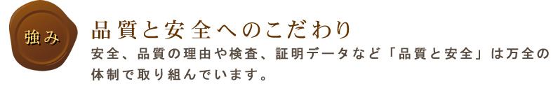 品質と安全へのこだわり
安全、品質の理由や検査、証明データなど「品質と安全」は万全の体制で取り組んでいます。