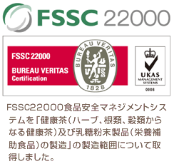 FSSC 22000食品安全マネジメントシステムを「健康茶（ハーブ、根類、穀類からなる健康茶）及び乳糖粉末製品（栄養補助食品）の製造」の製造範囲について取得しました。