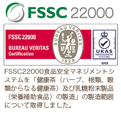 FSSC 22000食品安全マネジメントシステムを「健康茶（ハーブ、根類、穀類からなる健康茶）及び乳糖粉末製品（栄養補助食品）の製造」の製造範囲について取得しました。