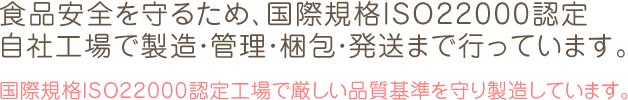 食品安全を守るため、国際規格ISO22000認定 自社工場で製造・管理・梱包・発送まで行っています。国際規格ISO22000認定工場で厳しい品質基準を守り製造しています。