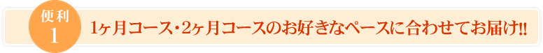 便利1、１ヶ月コース・２ヶ月コースのお好きなペースに合わせてお届け！！